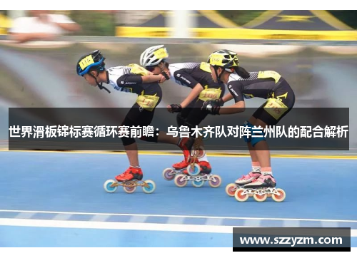世界滑板锦标赛循环赛前瞻：乌鲁木齐队对阵兰州队的配合解析